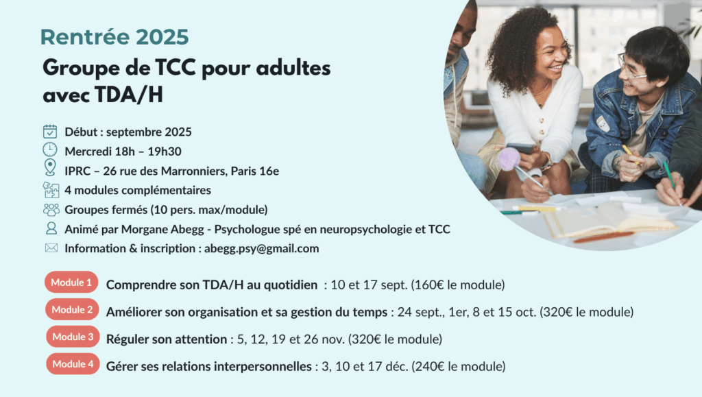 Affiche informative du groupe de thérapie cognitive et comportementale (TCC) pour adultes avec TDAH – Rentrée 2025. Le programme est organisé en 4 modules thématiques (compréhension du TDAH, organisation, régulation de l’attention, relations interpersonnelles), animés par Morgane Abegg, psychologue spécialisée en neuropsychologie et TCC. Les séances ont lieu à Paris 16e, en groupes fermés, le mercredi de 18h à 19h30. L’affiche inclut les dates de chaque module, les tarifs et les informations de contact pour l’inscription.